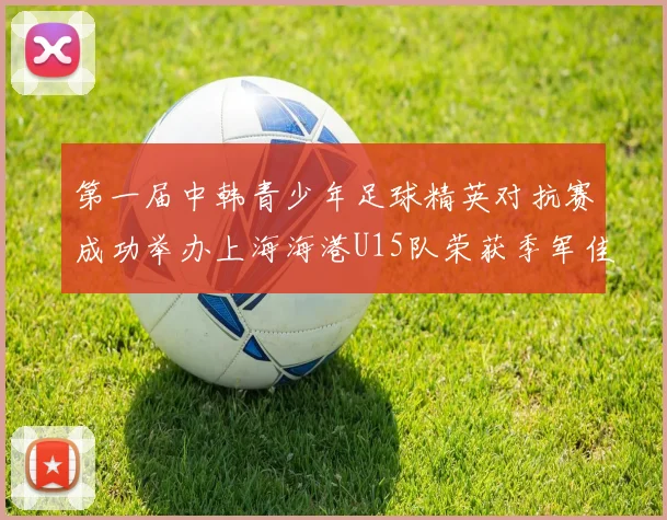 第一届中韩青少年足球精英对抗赛成功举办上海海港U15队荣获季军佳绩